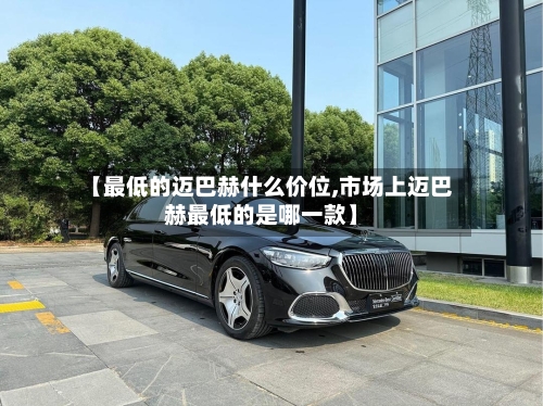 【最低的迈巴赫什么价位,市场上迈巴赫最低的是哪一款】