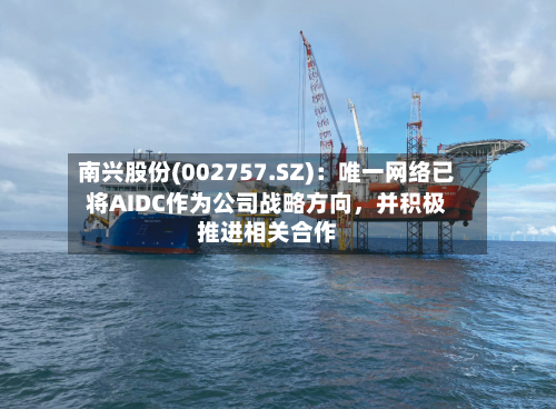 南兴股份(002757.SZ)：唯一网络已将AIDC作为公司战略方向，并积极推进相关合作