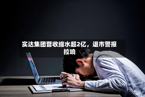 实达集团营收缩水超2亿，退市警报拉响