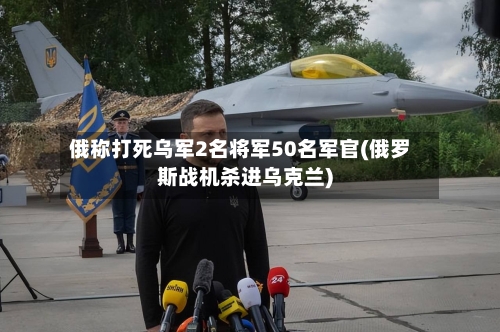 俄称打死乌军2名将军50名军官(俄罗斯战机杀进乌克兰)