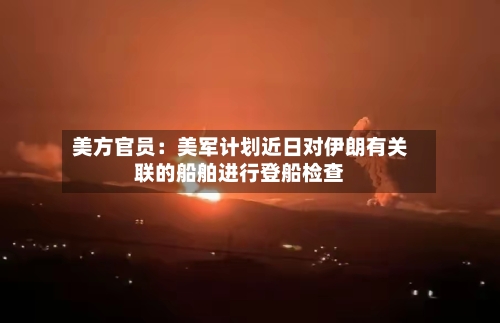 美方官员：美军计划近日对伊朗有关联的船舶进行登船检查