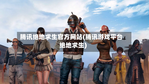 腾讯绝地求生官方网站(腾讯游戏平台绝地求生)