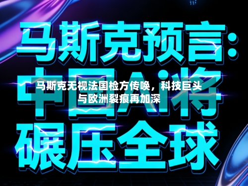 马斯克无视法国检方传唤，科技巨头与欧洲裂痕再加深