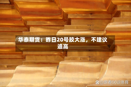 华泰期货：昨日20号胶大涨，不建议追高-第2张图片