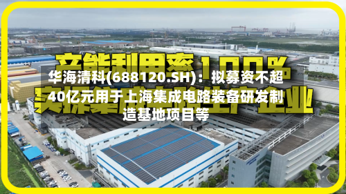 华海清科(688120.SH)：拟募资不超40亿元用于上海集成电路装备研发制造基地项目等