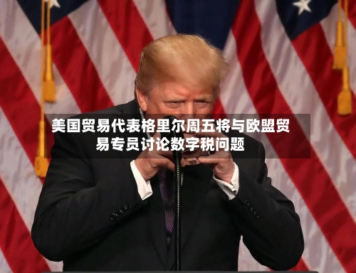 美国贸易代表格里尔周五将与欧盟贸易专员讨论数字税问题