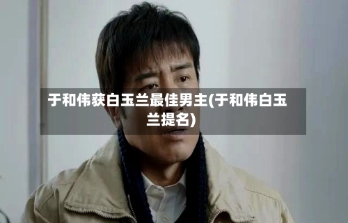 于和伟获白玉兰最佳男主(于和伟白玉兰提名)