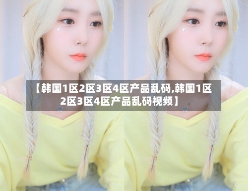 【韩国1区2区3区4区产品乱码,韩国1区2区3区4区产品乱码视频】