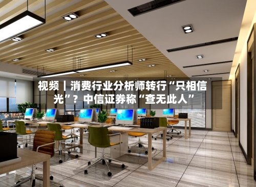 视频｜消费行业分析师转行“只相信光”？中信证券称“查无此人”