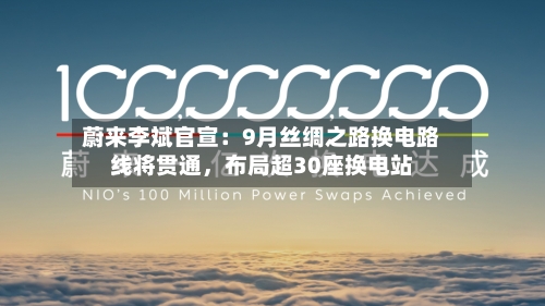 蔚来李斌官宣：9月丝绸之路换电路线将贯通	，布局超30座换电站-第3张图片