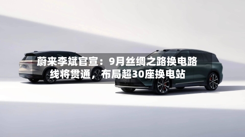 蔚来李斌官宣：9月丝绸之路换电路线将贯通，布局超30座换电站-第2张图片