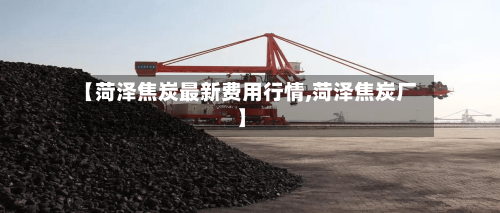 【菏泽焦炭最新费用行情,菏泽焦炭厂】