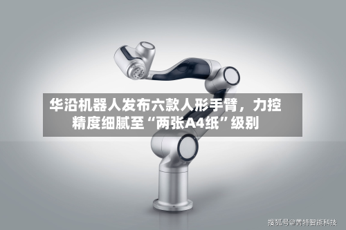 华沿机器人发布六款人形手臂，力控精度细腻至“两张A4纸”级别-第3张图片
