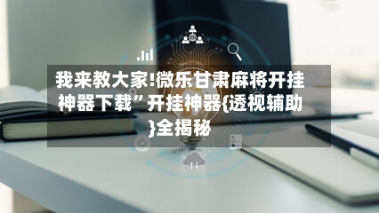 我来教大家!微乐甘肃麻将开挂神器下载”开挂神器{透视辅助}全揭秘-第3张图片