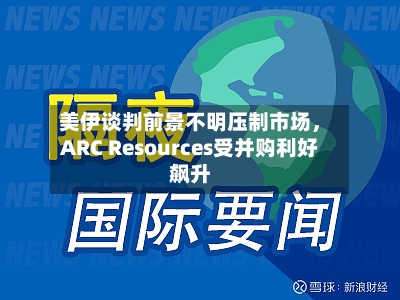 美伊谈判前景不明压制市场，ARC Resources受并购利好飙升-第3张图片