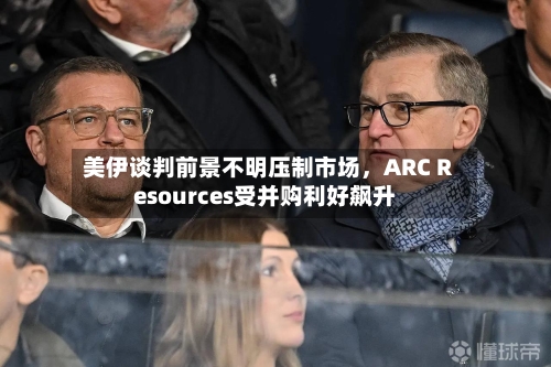 美伊谈判前景不明压制市场，ARC Resources受并购利好飙升-第2张图片