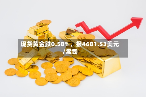现货黄金跌0.58%，报4681.53美元/盎司