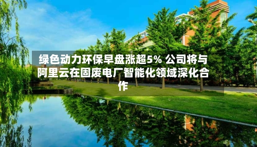 绿色动力环保早盘涨超5% 公司将与阿里云在固废电厂智能化领域深化合作-第2张图片