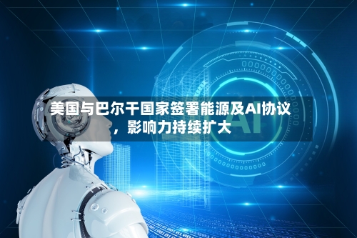 美国与巴尔干国家签署能源及AI协议	，影响力持续扩大-第2张图片