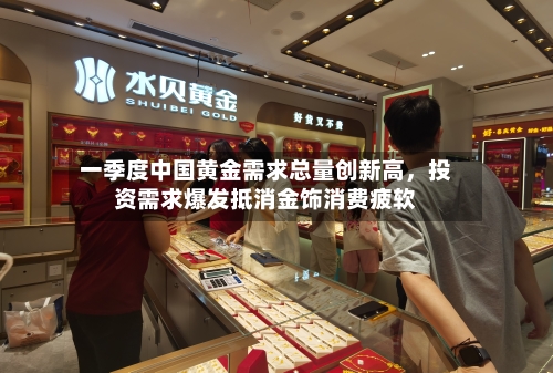 一季度中国黄金需求总量创新高，投资需求爆发抵消金饰消费疲软-第2张图片