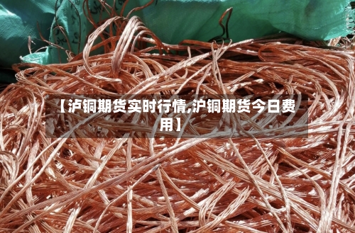 【泸铜期货实时行情,沪铜期货今日费用】