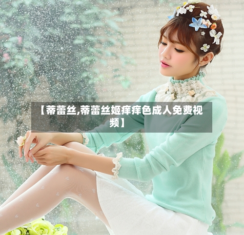 【蒂蕾丝,蒂蕾丝姬痒痒色成人免费视频】-第2张图片