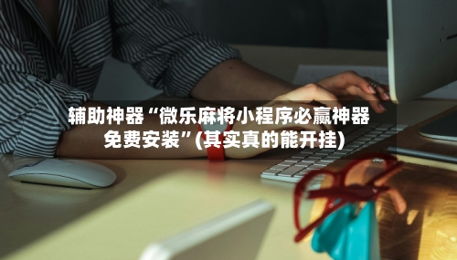 辅助神器“微乐麻将小程序必赢神器免费安装”(其实真的能开挂)-第3张图片