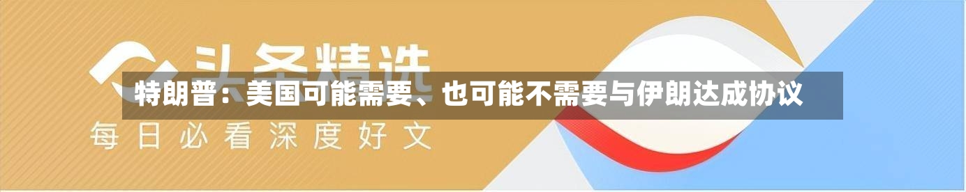 特朗普：美国可能需要	、也可能不需要与伊朗达成协议-第3张图片