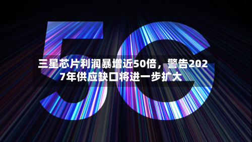 三星芯片利润暴增近50倍，警告2027年供应缺口将进一步扩大-第2张图片