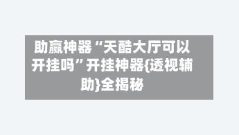 助赢神器“天酷大厅可以开挂吗	”开挂神器{透视辅助}全揭秘-第2张图片