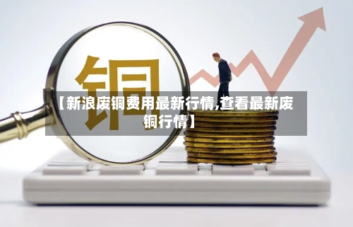 【新浪废铜费用最新行情,查看最新废铜行情】