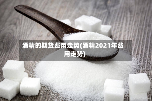 酒精的期货费用走势(酒精2021年费用走势)-第3张图片