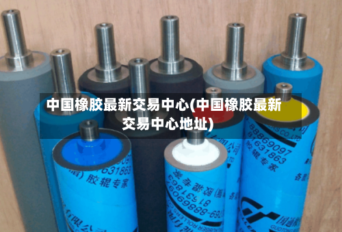中国橡胶最新交易中心(中国橡胶最新交易中心地址)