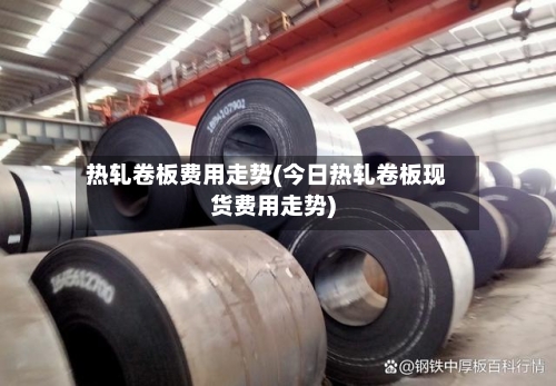 热轧卷板费用走势(今日热轧卷板现货费用走势)