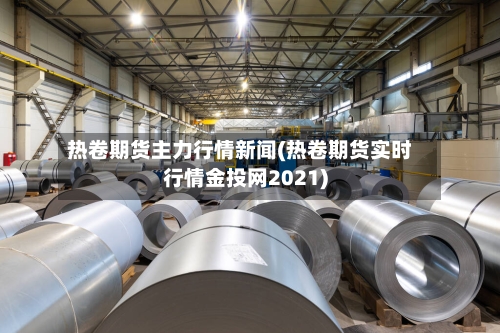 热卷期货主力行情新闻(热卷期货实时行情金投网2021)-第2张图片