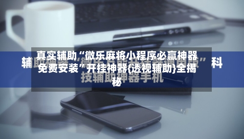 真实辅助“微乐麻将小程序必赢神器免费安装	”开挂神器{透视辅助}全揭秘-第2张图片