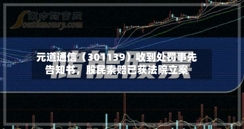元道通信（301139）收到处罚事先告知书，股民索赔已获法院立案-第2张图片