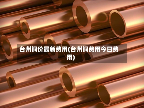 台州铜价最新费用(台州铜费用今日费用)