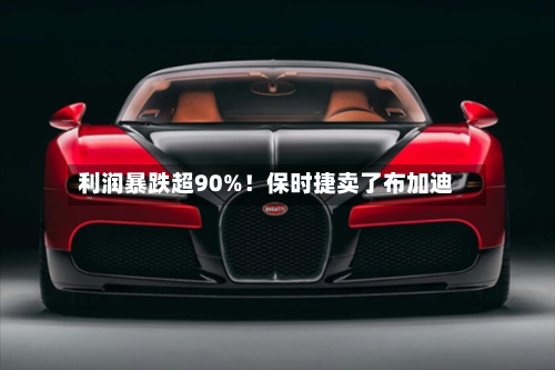 利润暴跌超90%！保时捷卖了布加迪