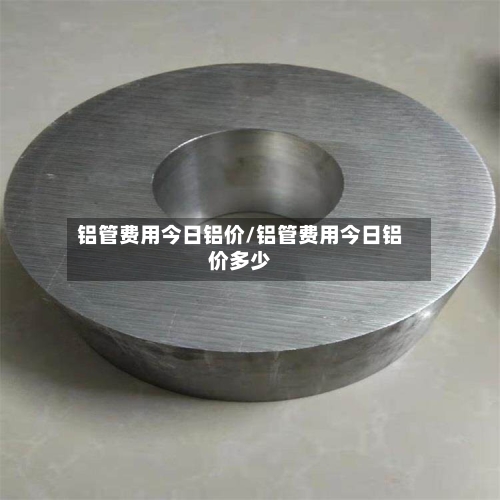 铝管费用今日铝价/铝管费用今日铝价多少-第3张图片