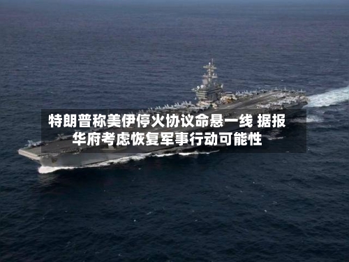 特朗普称美伊停火协议命悬一线 据报华府考虑恢复军事行动可能性