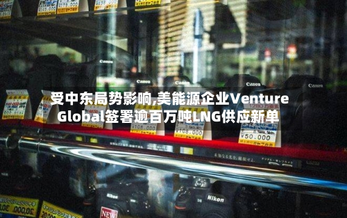 受中东局势影响,美能源企业Venture Global签署逾百万吨LNG供应新单