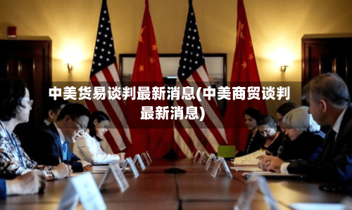 中美货易谈判最新消息(中美商贸谈判最新消息)