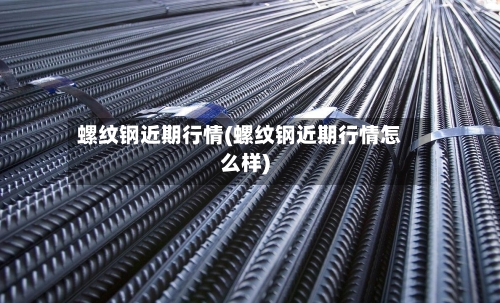 螺纹钢近期行情(螺纹钢近期行情怎么样)-第2张图片
