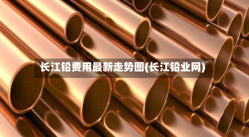 长江铅费用最新走势图(长江铅业网)