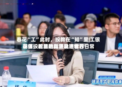 春花“工”此时，投教在“知	”里|工银瑞信投教基地走进北京世界花展	，把金融科普融进春日日常-第2张图片