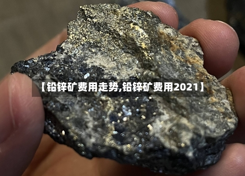 【铅锌矿费用走势,铅锌矿费用2021】